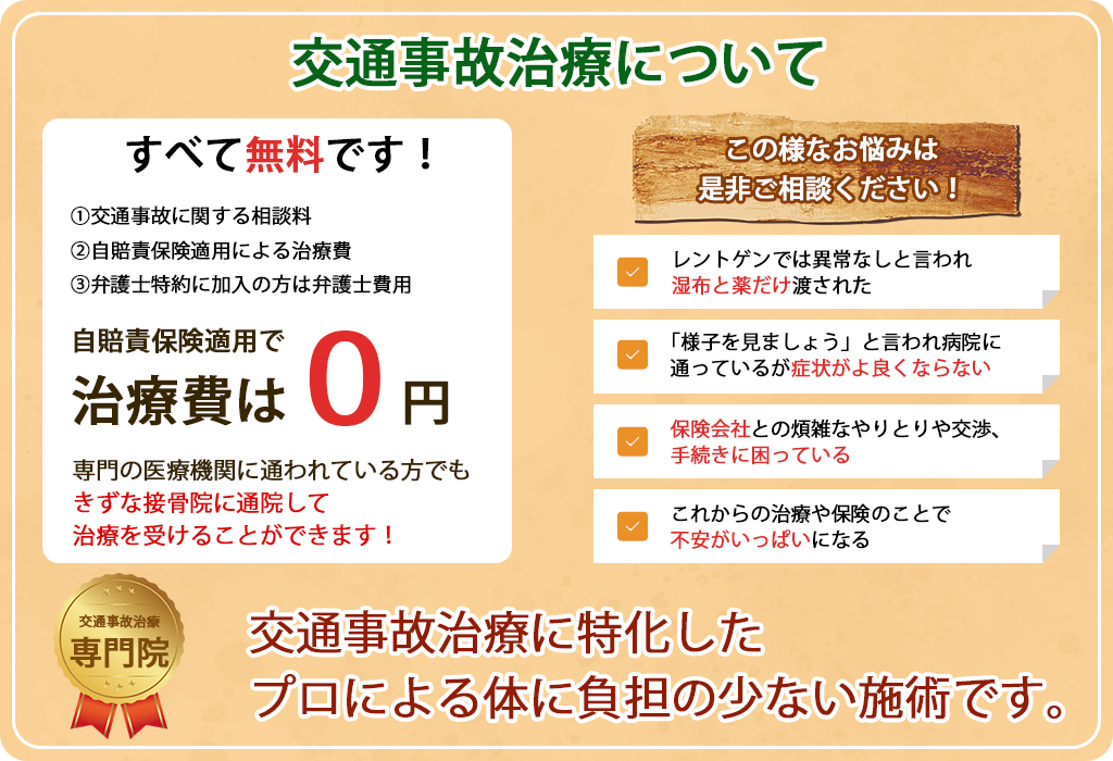 交通事故治療について
すべて無料です!
1交通事故に関する相談料
2自賠責保険適用による治療費
3弁護士特約に加入の方は弁護士費用

自賠責保険適用で治療費は0円
専門の医療機関に通われている方でも
きずな接骨院に通院して
治療を受けることができます!


この様なお悩みは
是非ご相談ください!

レントゲンでは異常なしと言われ
湿布と薬だけ渡された

「様子を見ましょう」と言われ病院に
通っているが症状がよ良くならない

保険会社との煩雑なやりとりや交渉、
手続きに困っている

これからの治療や保険のことで
不安がいっぱいになる

交通事故治療
専門院

交通事故治療に特化した
プロによる体に負担の少ない施術です。